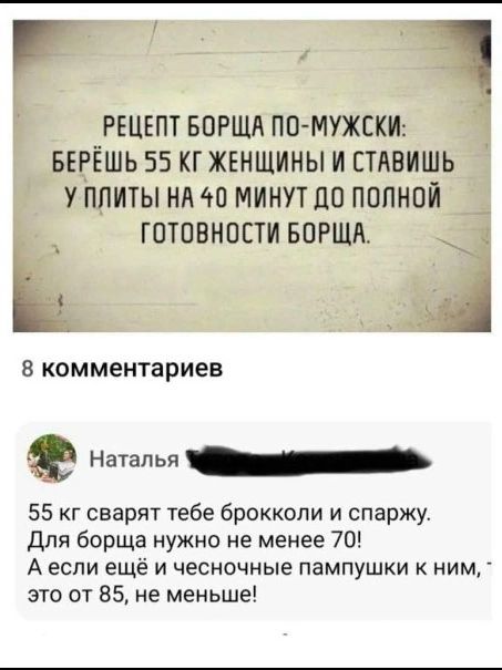 РЕЦЕПТ БОРЩА ПО-МУЖСКИ: БЕРЁШЬ 55 КГ ЖЕНЩИНЫ И СТАВИШЬ У ПЛИТЫ НА 40 МИНУТ ДО ПОЛНОЙ ГОТОВНОСТИ БОРЩА. 8 комментариев. Наталья. 55 кг сварят тебе брокколи и спаржу. Для борща нужно не менее 70! А если ещё и чесночные пампушки к ним, это от 85, не меньше!