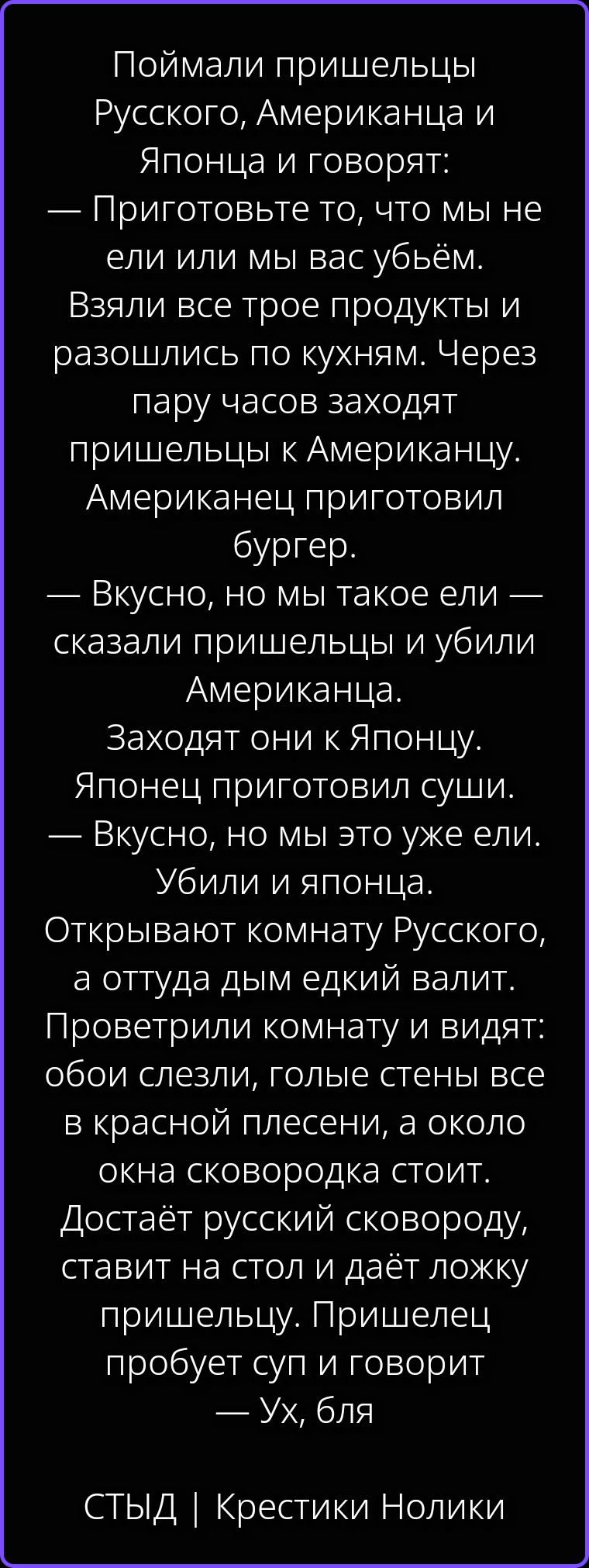 Поймали пришельцы Русского, Американца и Японца и говорят: — Приготовьте то, что мы не ели или мы вас убьём. Взяли все трое продукты и разошлись по кухням. Через пару часов заходят пришельцы к Американцу. Американец приготовил бургер. — Вкусно, но мы такое ели — сказали пришельцы и убили Американца. Заходят они к Японцу. Японец приготовил суши. —
