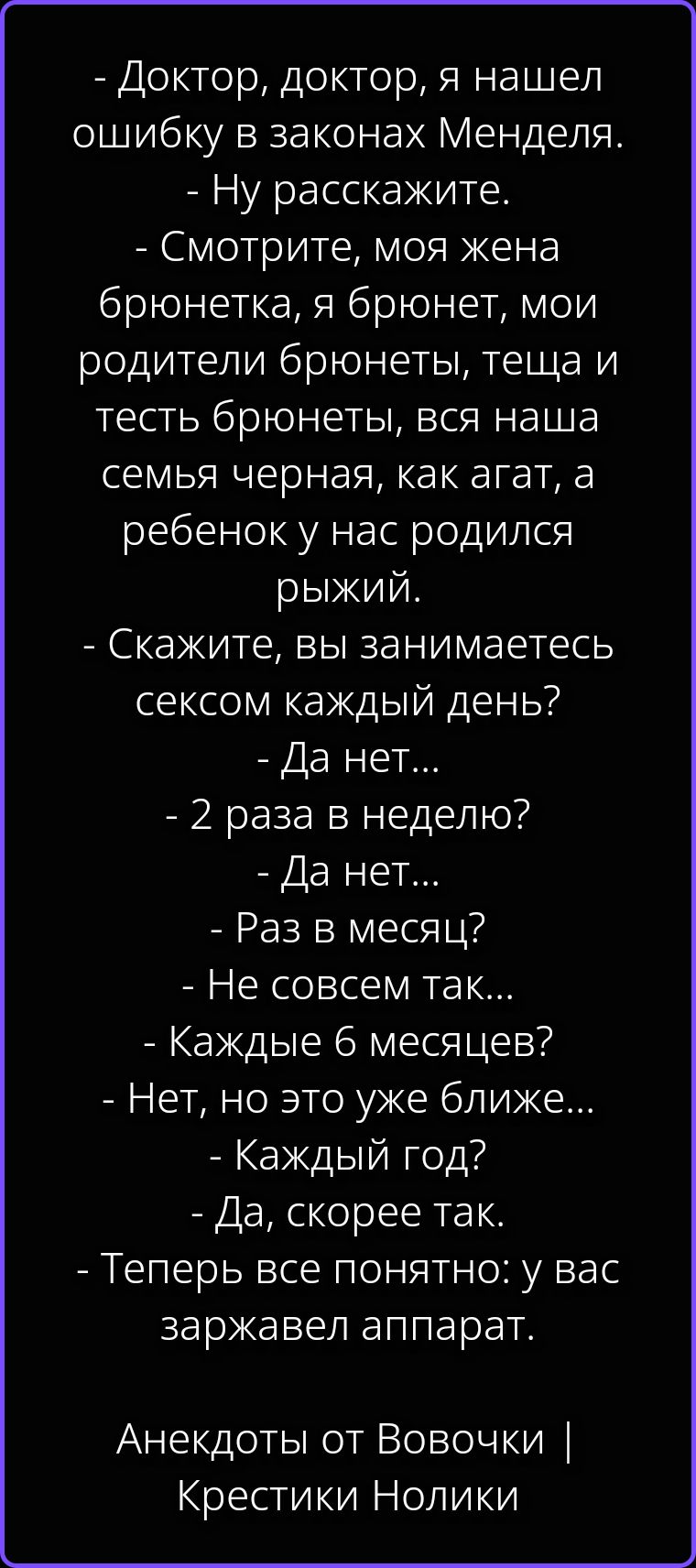 - Доктор, доктор, я нашел ошибку в законах Менделя. - Ну расскажите. - Смотрите, моя жена брюнетка, я брюнет, мои родители брюнеты, теща и тесть брюнеты, вся наша семья черная, как агат, а ребенок у нас родился рыжий. - Скажите, вы занимаетесь сексом каждый день? - Да нет... - 2 раза в неделю? - Да нет... - Раз в месяц? - Не совсем так... - Каждые