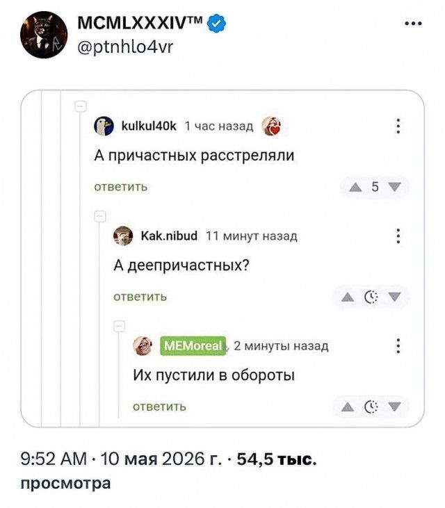 MCMLXXXIV™ @ptnhlo4vr kulkul40k 1 час назад А причастных расстреляли ответить Kak.nibud 11 минут назад А деепричастных? ответить MEMOreal 2 минуты назад Их пустили в обороты ответить 9:52 AM · 10 мая 2026 г. · 54,5 тыс. просмотра