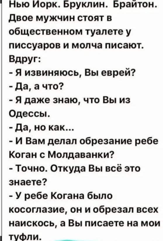 Нью Йорк. Бруклин. Брайтон. Двое мужчин стоят в общественном туалете у писсуаров и молча писают. Вдруг: - Я извиняюсь, Вы еврей? - Да, а что? - Я даже знаю, что Вы из Одессы. - Да, но как... - И Вам делал обрезание ребе Коган с Молдаванки? - Точно. Откуда Вы всё это знаете? - У ребе Когана было косоглазие, он и обрезал всех наискось, а Вы писаете