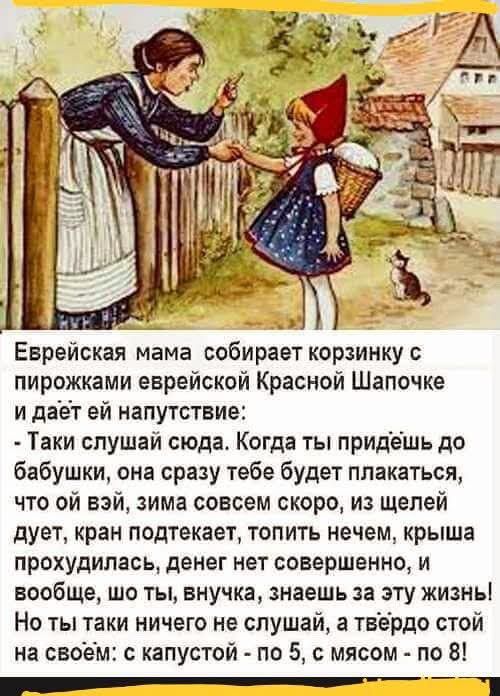 Еврейская мама собирает корзинку с пирожками еврейской Красной Шапочке и даёт ей напутствие: - Таки слушай сюда. Когда ты придёшь до бабушки, она сразу тебе будет плакаться, что ой вэй, зима совсем скоро, из щелей дует, кран подтекает, топить нечем, крыша прохудилась, денег нет совершенно, и вообще, шо ты, внучка, знаешь за эту жизнь! Но ты таки