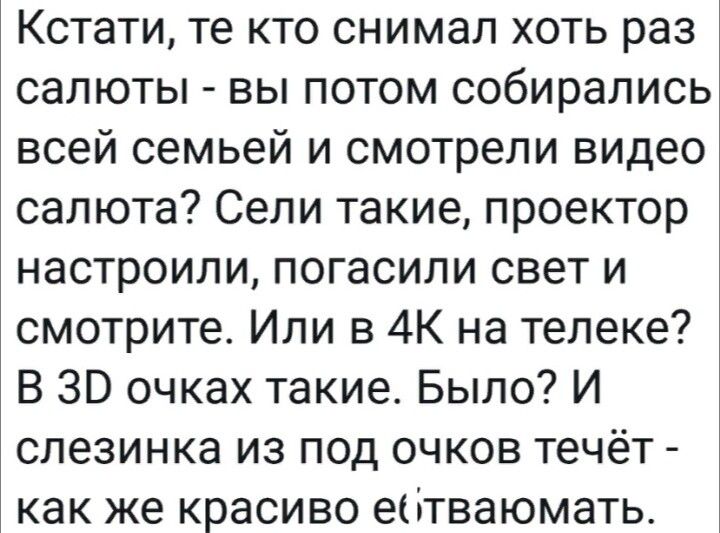 Кстати, те кто снимал хоть раз салюты - вы потом собирались всей семьей и смотрели видео салюта? Сели такие, проектор настроили, погасили свет и смотрите. Или в 4К на телеке? В 3D очках такие. Было? И слезинка из под очков течёт - как же красиво ебать/уать.