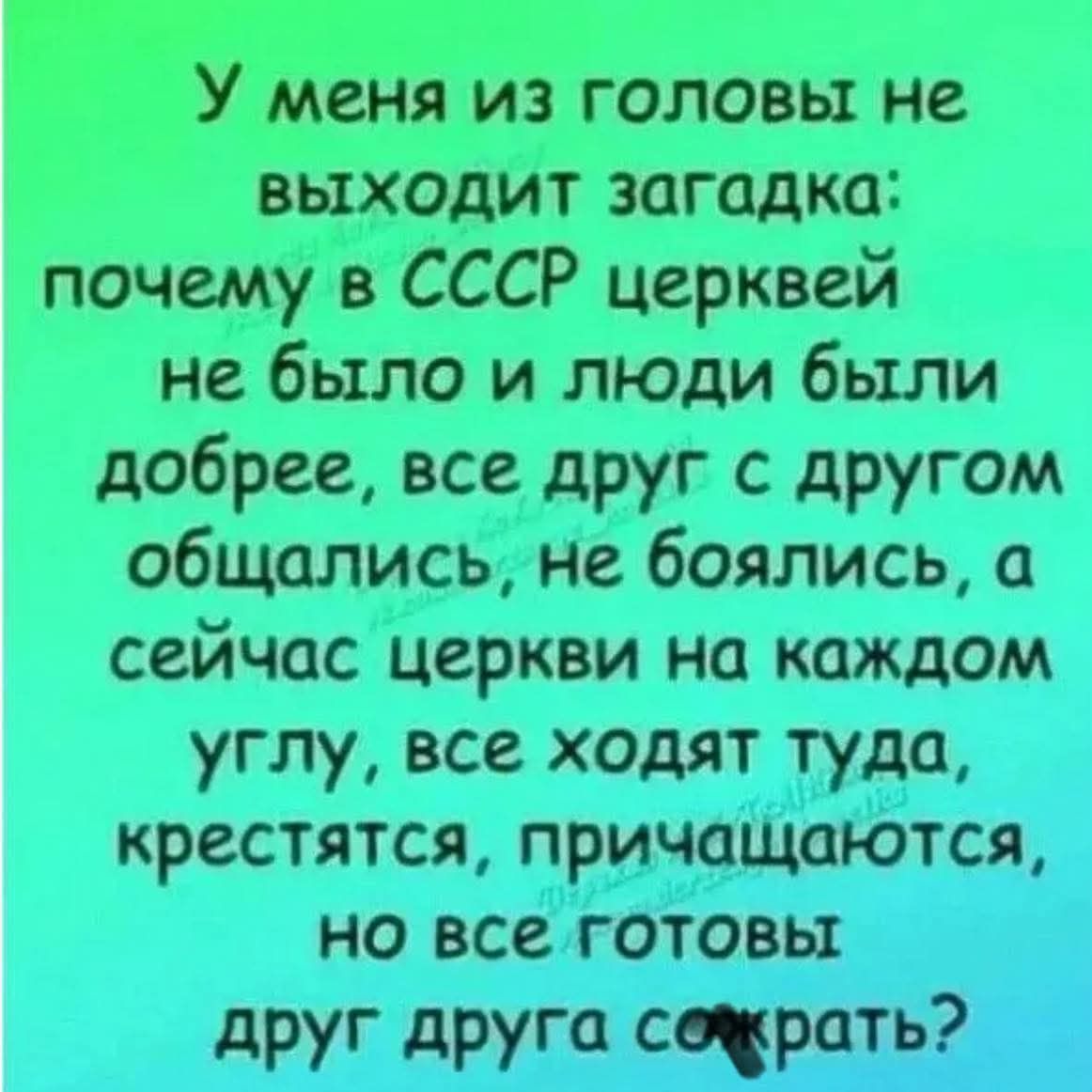У меня из головы не выходит загадка: почему в СССР церквей не было и люди были добрее, все друг с другом общались, не боялись, а сейчас церкви на каждом углу, все ходят туда, крестятся, причащаются, но все готовы друг друга сожрать?