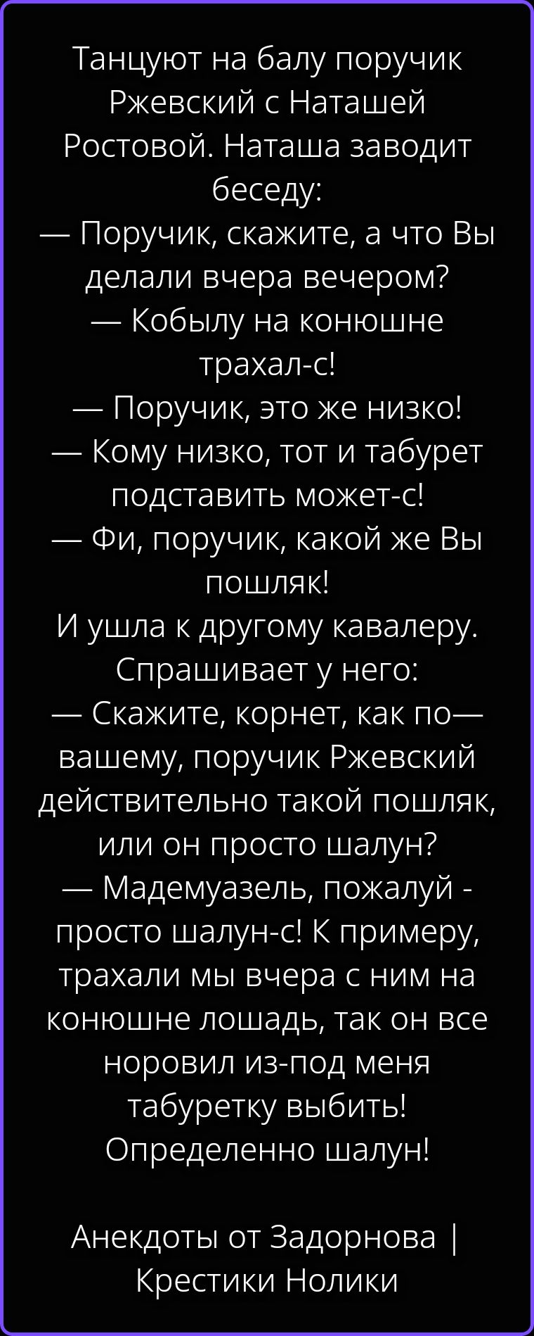 Танцуют на балу поручик Ржевский с Наташей Ростовой. Наташа заводит беседу: — Поручик, скажите, а что Вы делали вчера вечером? — Кобылу на конюшне трахал-с! — Поручик, это же низко! — Кому низко, тот и табурет подставить может-с! — Фи, поручик, какой же Вы пошляк! И ушла к другому кавалеру. Спрашивает у него: — Скажите, корнет, как по-вашему,