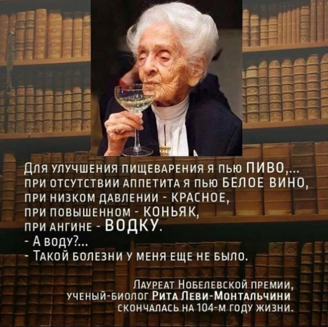 Для улучшения пищеварения я пью ПИВО,... при отсутствии аппетита я пью белое вино, при низком давлении - красное, при повышенном - коньяк, при ангине - водку. - А воду?... - Такой болезни у меня еще не было. Лауреат Нобелевской премии, ученый-биолог Рита Леви-Монтальчини скончалась на 104-м году жизни.