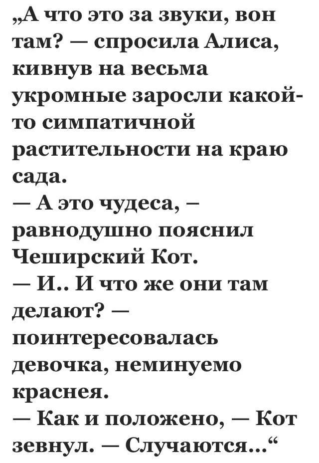 „А что это за звуки, вон там? — спросила Алиса, кивнув на весьма укромные заросли какой-то симпатичной растительности на краю сада. — А это чудеса, — равнодушно пояснил Чеширский Кот. — И.. И что же они там делают? — поинтересовалась девочка, неминуемо краснея. — Как и положено, — Кот зевнул. — Случаются...“