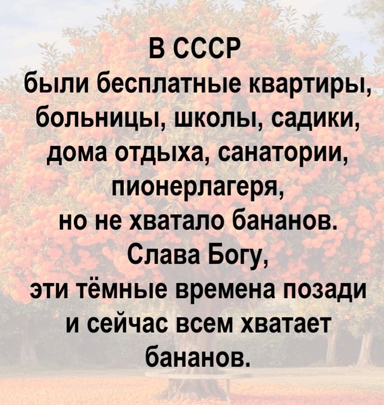 В СССР были бесплатные квартиры, больницы, школы, садики, дома отдыха, санатории, пионерлагеря, но не хватало бананов. Слава Богу, эти тёмные времена позади и сейчас всем хватает бананов.