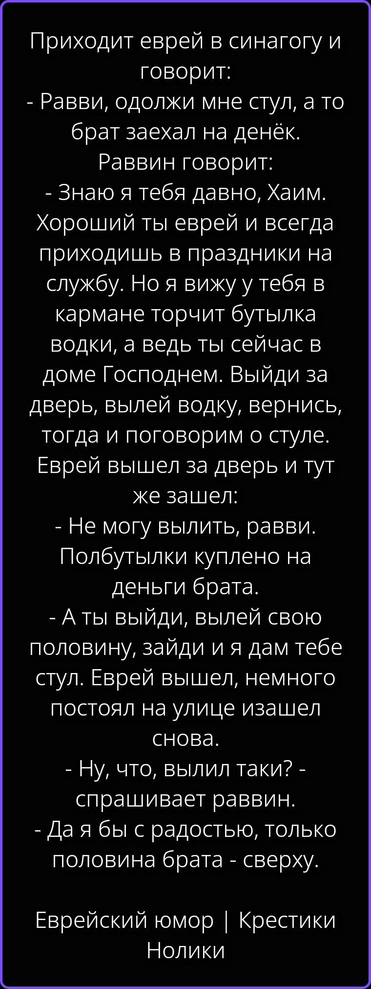 Приходит еврей в синагогу и говорит: - Равви, одолжи мне стул, а то брат заехал на денёк. Раввин говорит: - Знаю я тебя давно, Хаим. Хороший ты еврей и всегда приходишь в праздники на службу. Но я вижу у тебя в кармане торчит бутылка водки, а ведь ты сейчас в доме Господнем. Выйди за дверь, вылей водку, вернись, тогда и поговорим о стуле. Еврей