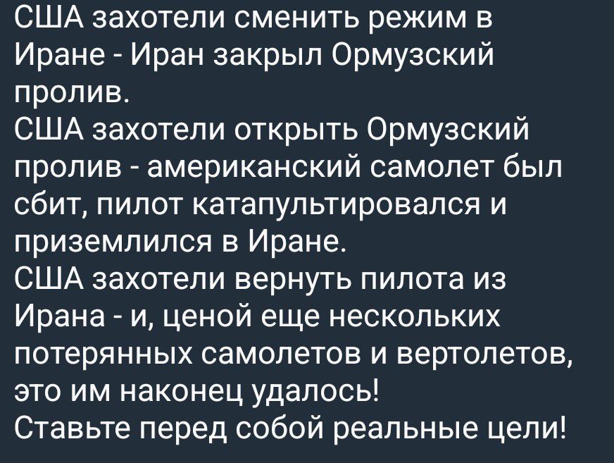 США захотели сменить режим в Иране - Иран закрыл Ормузский пролив. США захотели открыть Ормузский пролив - американский самолет был сбит, пилот катапультировался и приземлился в Иране. США захотели вернуть пилота из Ирана - и, ценой еще нескольких потерянных самолетов и вертолетов, это им наконец удалось! Ставьте перед собой реальные цели!