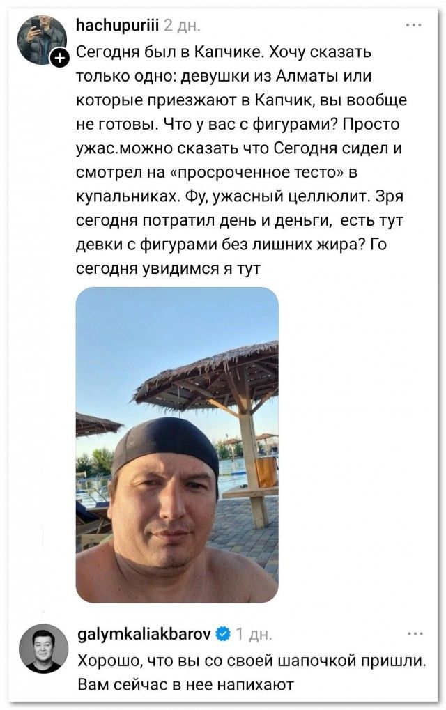 hachupuriii 2 дн. Сегодня был в Капчике. Хочу сказать только одно: девушки из Алматы или которые приезжают в Капчик, вы вообще не готовы. Что у вас с фигурами? Просто ужас. можно сказать что Сегодня сидел и смотрел на «просроченное тесто» в купальниках. Фу, ужасный целлюлит. Зря сегодня потратил день и деньги, есть тут девки с фигурами без лишних