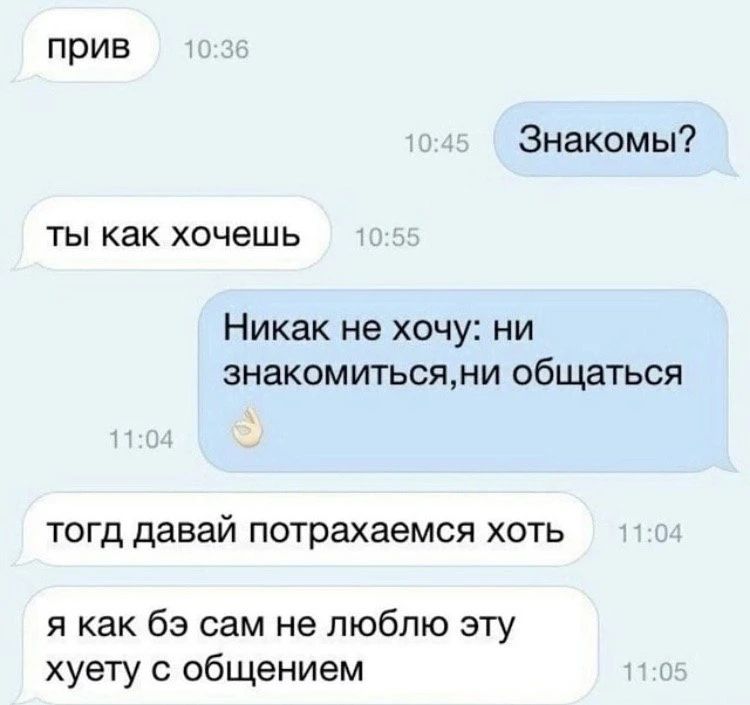 прив Знакомы? ты как хочешь Никак не хочу: ни знакомиться, ни общаться тогд давай потрахаемся хоть я как бэ сам не люблю эту хуету с общением