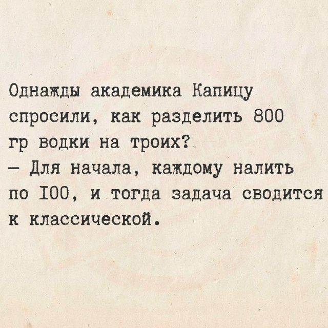 Однажды академика Капицу спросили, как разделить 800 гр водки на троих? - Для начала, каждому налить по 100, и тогда задача сводится к классической.
