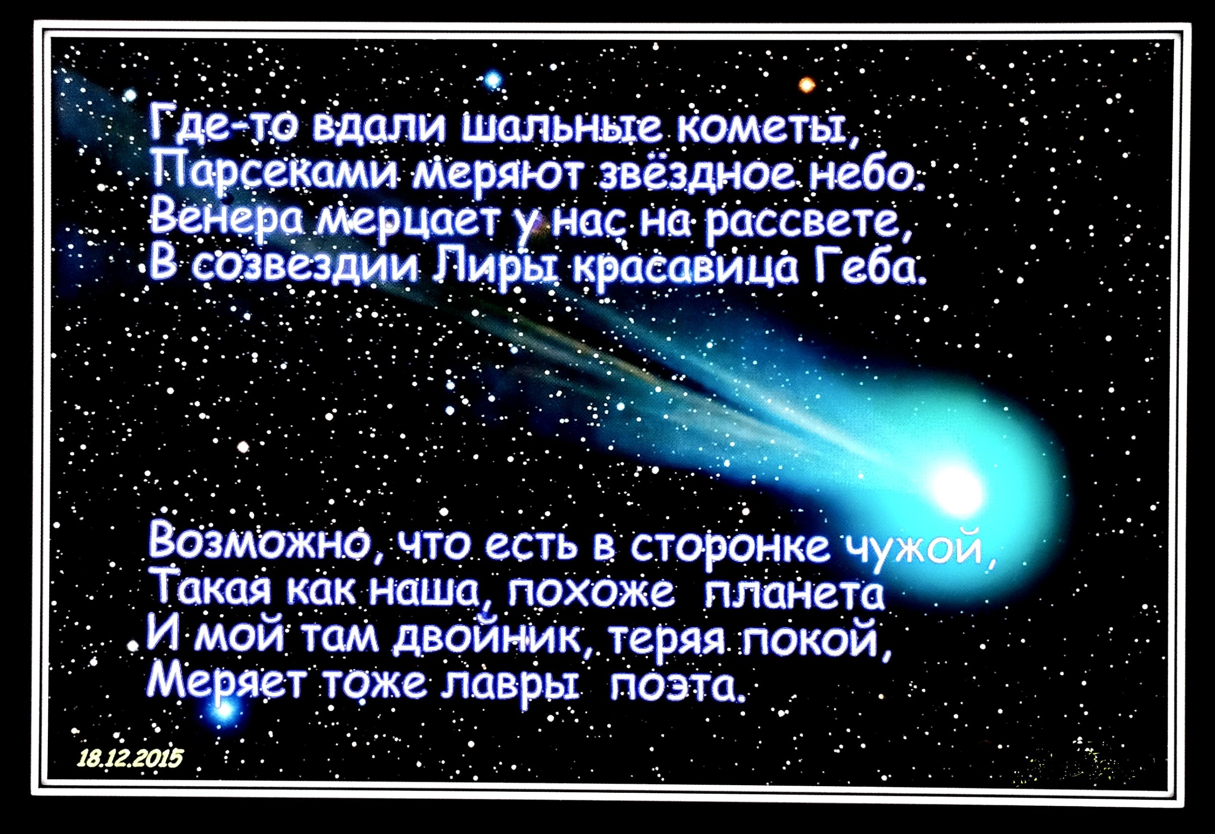 Где-то вдали шальные кометы,
Парсеками меряют звёздное небо:
Венера мерцает у нас на рассвете,
В созвездии Лиры красавица Геба.

Возможно, что есть в сторонке чужой,
Такая как наша, похоже планета
И мой там двойник, теряя покой,
Меряет тоже лавры поэта.