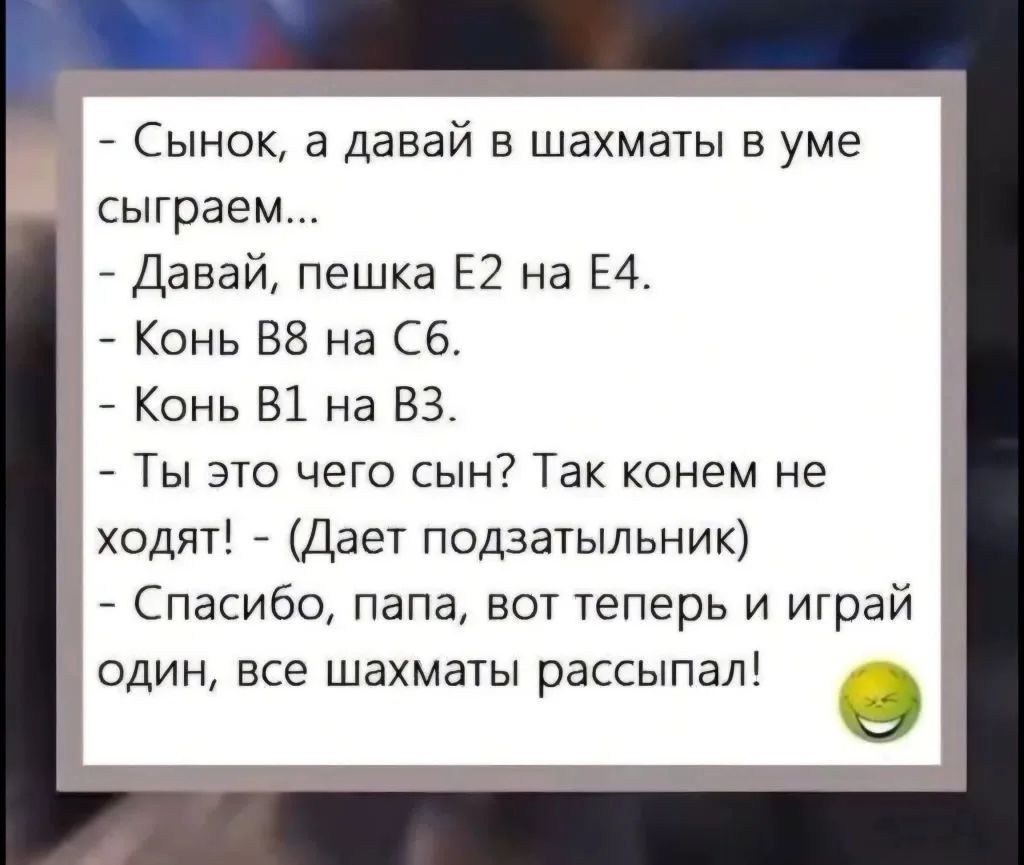 Сынок, а давай в шахматы в уме сыграем... - Давай, пешка Е2 на Е4. - Конь В8 на С6. - Конь В1 на В3. - Ты это чего сын? Так конем не ходят! - (Дает подзатыльник) - Спасибо, папа, вот теперь и играй один, все шахматы рассыпал!