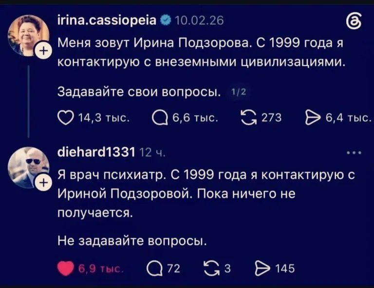 irina.cassiopeia 10.02.26 Меня зовут Ирина Подзорова. С 1999 года я контактирую с внеземными цивилизациями. Задавайте свои вопросы. 14,3 тыс. 6,6 тыс. 273 6,4 тыс. diehard1331 12 ч. Я врач психиатр. С 1999 года я контактирую с Ириной Подзоровой. Пока ничего не получается. Не задавайте вопросы. 6,9 тыс. 72 3 145