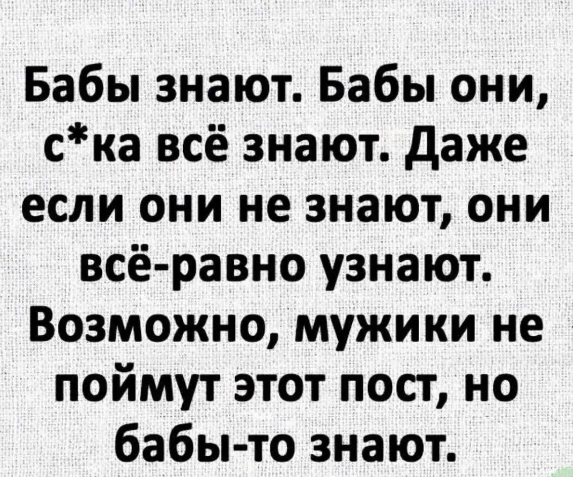 Бабы знают. Бабы они, с*ка всё знают. Даже если они не знают, они всё-равно узнают. Возможно, мужики не поймут этот пост, но бабы-то знают.