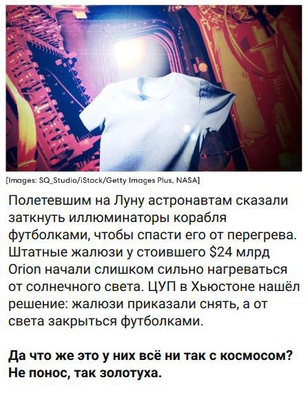 Полетевшим на Луну астронавтам сказали заткнуть иллюминаторы корабля футболками, чтобы спасти его от перегрева. Штатные жалюзи у стоившего $24 млрд Orion начали слишком сильно нагреваться от солнечного света. ЦУП в Хьюстоне нашёл решение: жалюзи приказали снять, а от света закрыться футболками. Да что же это у них всё ни так с космосом? Не понос,