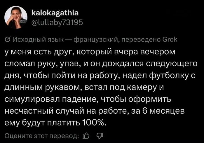 kalokagathia @lullaby73195 Исходный язык — французский, переведено Grok у меня есть друг, который вчера вечером сломал руку, упав, и он дождался следующего дня, чтобы пойти на работу, надел футболку с длинным рукавом, встал под камеру и симулировал падение, чтобы оформить несчастный случай на работе, за 6 месяцев ему будут платить 100%. Оцените