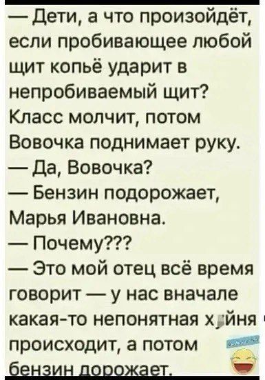 — Дети, а что произойдёт, если пробивающее любой щит копьё ударит в непробиваемый щит? Класс молчит, потом Вовочка поднимает руку. — Да, Вовочка? — Бензин подорожает, Марья Ивановна. — Почему??? — Это мой отец всё время говорит — у нас вначале какая-то непонятная х*йня происходит, а потом бензин дорожает.