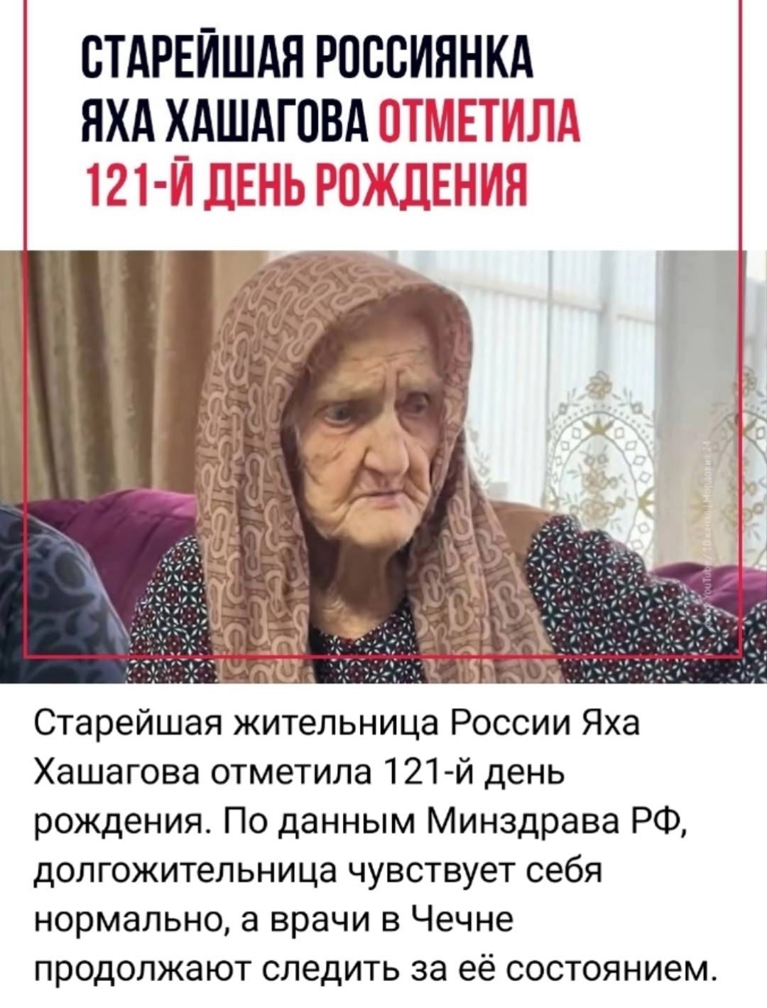 СТАРЕЙШАЯ РОССИЯНКА ЯХА ХАШАГОВА ОТМЕТИЛА 121-Й ДЕНЬ РОЖДЕНИЯ Старейшая жительница России Яха Хашагова отметила 121-й день рождения. По данным Минздрава РФ, долгожительница чувствует себя нормально, а врачи в Чечне продолжают следить за её состоянием.