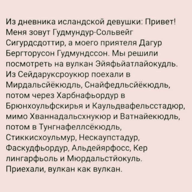 Из дневника исландской девушки: Привет! Меня зовут Гудмундур-Сольвейг Сигурдсдоттир, а моего приятеля Дагур Бергторусон Гудмундссон. Мы решили посмотреть на вулкан Эйяфьятлайокудль. Из Сейдарукскроукюр поехали в Мирдальсйёкюдль, Снайфедльсйёкюдль, потом через Харбнафьордур в Брюнхоульфскирья и Каульдвафельсстадюр, мимо Хваннадальсхнукюр и