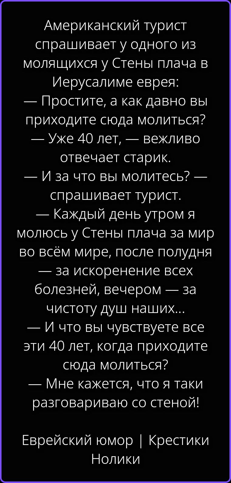 Американский турист спрашивает у одного из молящихся у Стены плача в Иерусалиме еврея: — Простите, а как давно вы приходите сюда молиться? — Уже 40 лет, — вежливо отвечает старик. — И за что вы молитесь? — спрашивает турист. — Каждый день утром я молюсь у Стены плача за мир во всём мире, после полудня — за искоренение всех болезней, вечером — за