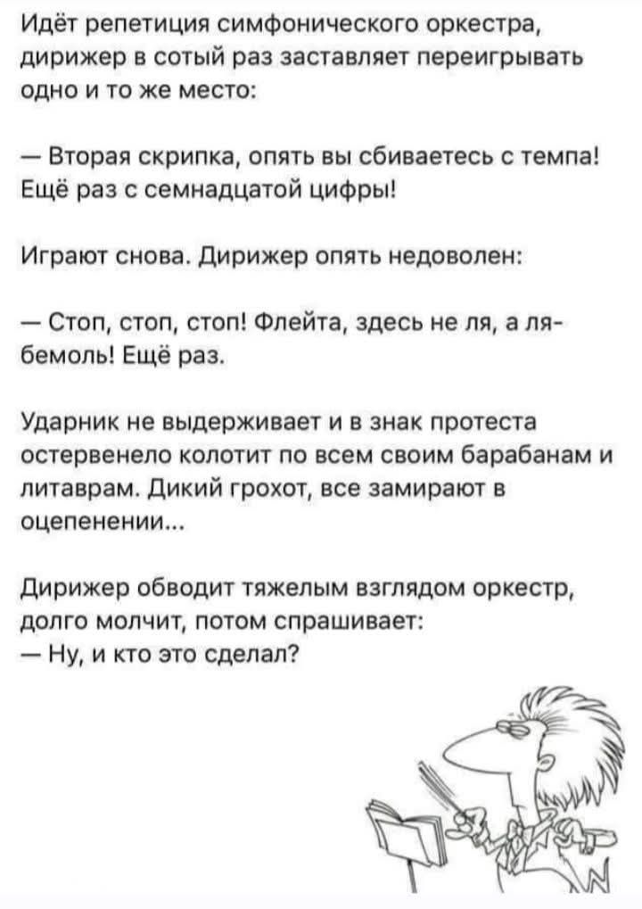 Идёт репетиция симфонического оркестра, дирижер в сотый раз заставляет переигрывать одно и то же место: — Вторая скрипка, опять вы сбиваетесь с темпа! Ещё раз с семнадцатой цифры! Играют снова. Дирижер опять недоволен: — Стоп, стоп, стоп! Флейта, здесь не ля, а ля-бемоль! Ещё раз. Ударник не выдерживает и в знак протеста остервенело колотит по