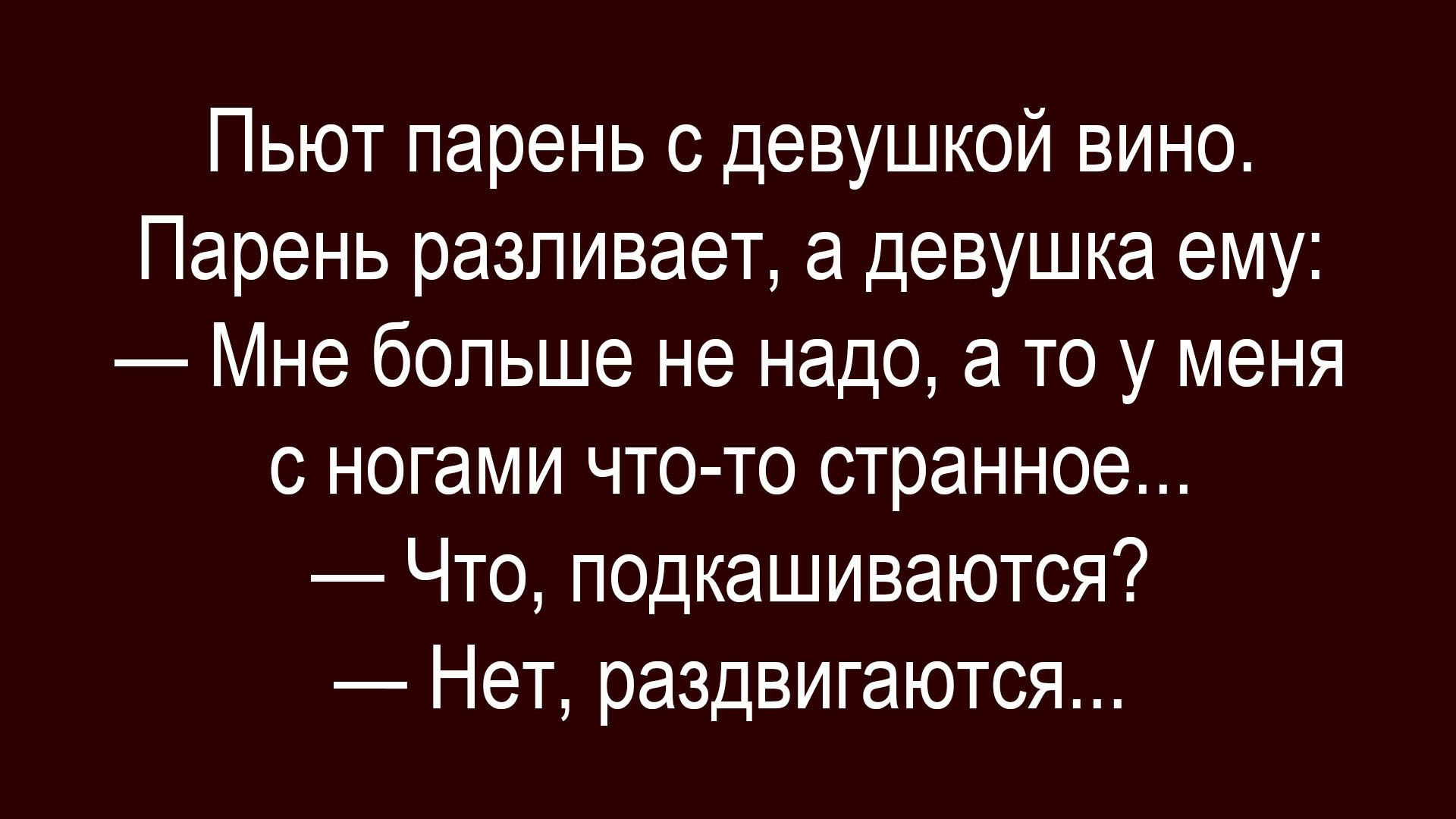 Пьют парень с девушкой вино. Парень разливает, а девушка ему: — Мне больше не надо, а то у меня с ногами что-то странное... — Что, подкашиваются? — Нет, раздвигаются...