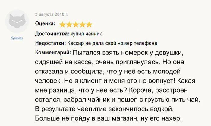 3 августа 2018 г. Оценка: 5 звезд. Достоинства: купил чайник. Недостатки: Кассир не дала свой номер телефона. Комментарий: Пытался взять номерок у девушки, сидящей на кассе, очень приглянулась. Но она отказала и сообщила, что у неё есть молодой человек. Но я клиент и меня это не волнует! Какая мне разница, что у неё есть? Короче, расстроен