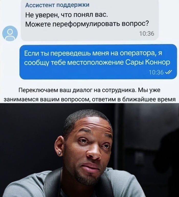 Ассистент поддержки Не уверен, что понял вас. Можете переформулировать вопрос? 10:36 Если ты переведешь меня на оператора, я сообщу тебе местоположение Сары Коннор 10:36 Переключаем ваш диалог на сотрудника. Мы уже занимаемся вашим вопросом, ответим в ближайшее время
