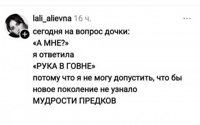 lali_alievna 16 ч.
сегодня на вопрос дочки:
«А МНЕ?»
я ответила
«РУКА В ГОВНЕ»
потому что я не могу допустить, что бы
новое поколение не узнало
МУДРОСТИ ПРЕДКОВ