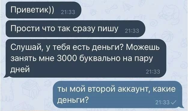 Приветик)) Прости что так сразу пишу Слушай, у тебя есть деньги? Можешь занять мне 3000 буквально на пару дней ты мой второй аккаунт, какие деньги?