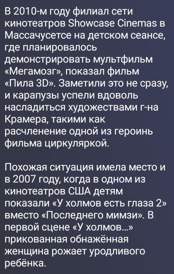 В 2010-м году филиал сети кинотеатров Showcase Cinemas в Массачусетсе на детском сеансе, где планировалось демонстрировать мультфильм «Мегамозг», показал фильм «Пила 3D». Заметили это не сразу, и карапузы успели вдоволь насладиться художествами г-на Крамера, такими как расчленение одной из героинь фильма циркуляркой. Похожая ситуация имела место и