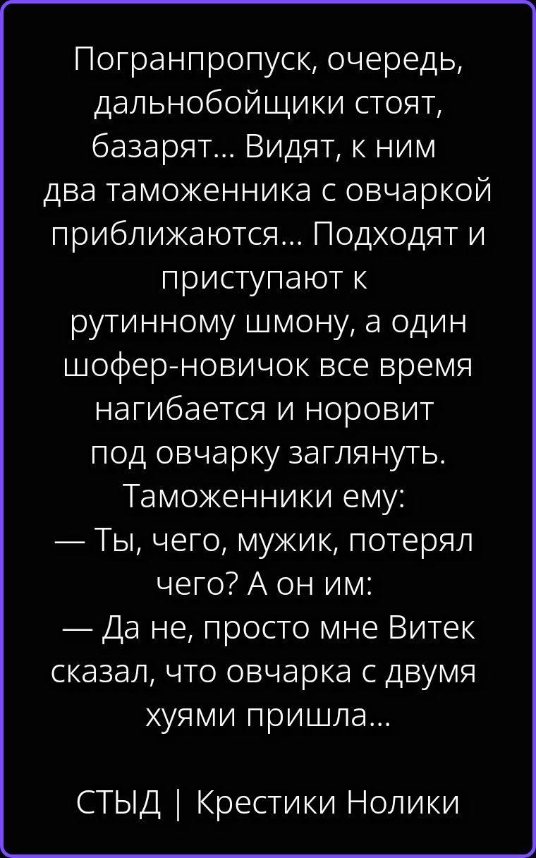 Погранпропуск, очередь, дальнобойщики стоят, базарят... Видят, к ним два таможенника с овчаркой приближаются... Подходят и приступают к рутинному шмону, а один шофер-новичок все время нагибается и норовит под овчарку заглянуть. Таможенники ему: — Ты, чего, мужик, потерял чего? А он им: — Да не, просто мне Витек сказал, что овчарка с двумя хуями