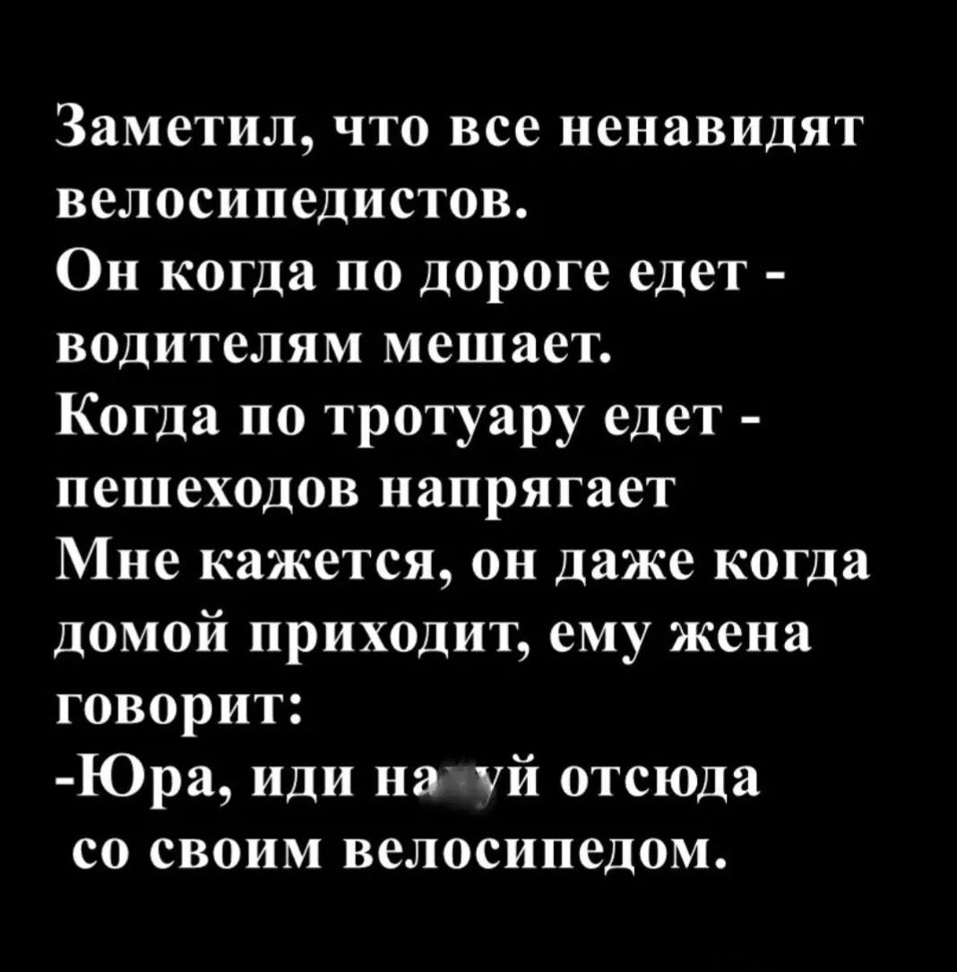 Заметил, что все ненавидят велосипедистов. Он когда по дороге едет - водителям мешает. Когда по тротуару едет - пешеходов напрягает. Мне кажется, он даже когда домой приходит, ему жена говорит: -Юра, иди на [мат] отсюда со своим велосипедом.