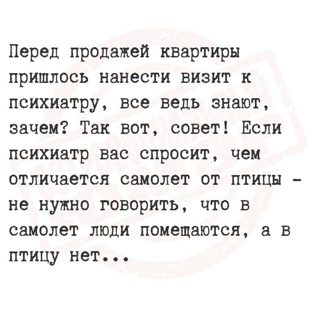 Перед продажей квартиры пришлось нанести визит к психиатру, все ведь знают, зачем? Так вот, совет! Если психиатр вас спросит, чем отличается самолет от птицы - не нужно говорить, что в самолет люди помещаются, а в птицу нет...