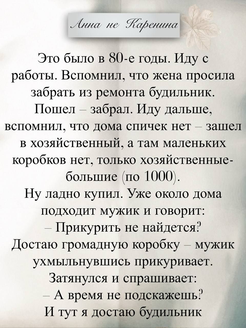 Анна не Каренина
Это было в 80-е годы. Иду с работы. Вспомнил, что жена просила забрать из ремонта будильник. Пошел – забрал. Иду дальше, вспомнил, что дома спичек нет – зашел в хозяйственный, а там маленьких коробоков нет, только хозяйственные большие (по 1000).
Ну ладно купил. Уже около дома подходит мужик и говорит:
— Прикурить не