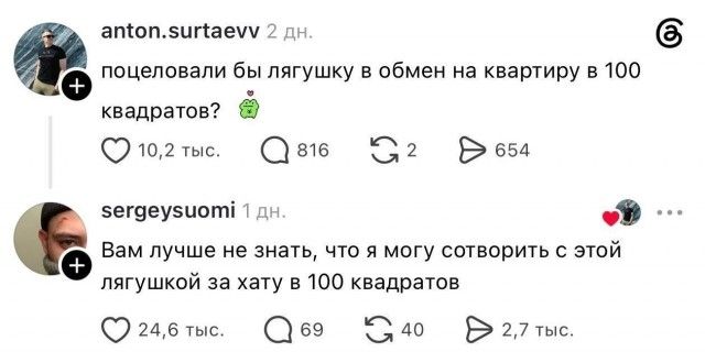 anton.surtaevv 2 дн. поцеловали бы лягушку в обмен на квартиру в 100 квадратов? 🐸 sergeysuomi 1 дн. Вам лучше не знать, что я могу сотворить с этой лягушкой за хату в 100 квадратов