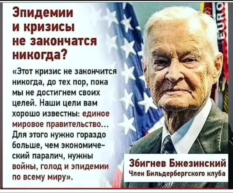 Эпидемии и кризисы не закончатся никогда? «Этот кризис не закончится никогда, до тех пор, пока мы не достигнем своих целей. Наши цели вам хорошо известны: единое мировое правительство... Для этого нужно гораздо больше, чем экономический паралич, нужны войны, голод и эпидемии по всему миру». Збигнев Бжезинский, Член Бильдербергского клуба.