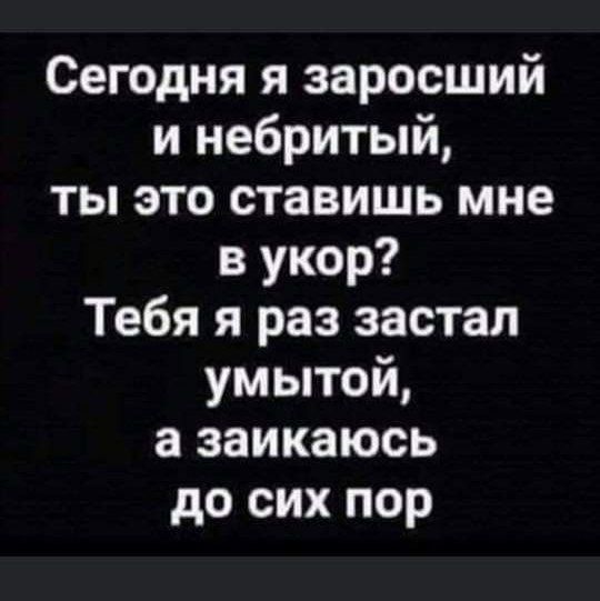 Сегодня я заросший и небритый, ты это ставишь мне в укор? Тебя я раз застал умытой, а заикаюсь до сих пор