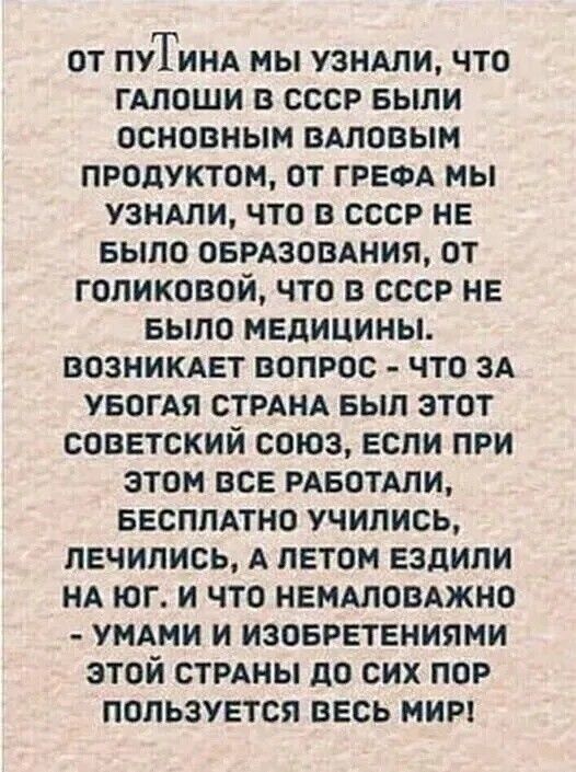 ОТ ПУТИНА МЫ УЗНАЛИ, ЧТО ГАЛОШИ В СССР БЫЛИ ОСНОВНЫМ ВАЛОВЫМ ПРОДУКТОМ, ОТ ГРЕФА МЫ УЗНАЛИ, ЧТО В СССР НЕ БЫЛО ОБРАЗОВАНИЯ, ОТ ГОЛИКОВОЙ, ЧТО В СССР НЕ БЫЛО МЕДИЦИНЫ. ВОЗНИКАЕТ ВОПРОС - ЧТО ЗА УБОГАЯ СТРАНА БЫЛ ЭТОТ СОВЕТСКИЙ СОЮЗ, ЕСЛИ ПРИ ЭТОМ ВСЕ РАБОТАЛИ, БЕСПЛАТНО УЧИЛИСЬ, ЛЕЧИЛИСЬ, А ЛЕТОМ ЕЗДИЛИ НА ЮГ. И ЧТО НЕМАЛОВАЖНО - УМАМИ И
