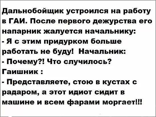 Дальнобойщик устроился на работу в ГАИ. После первого дежурства его напарник жалуется начальнику: - Я с этим придурком больше работать не буду! Начальник: - Почему?! Что случилось? Гаишник: - Представляете, стою в кустах с радаром, а этот идиот сидит в машине и всем фарами моргает!!!