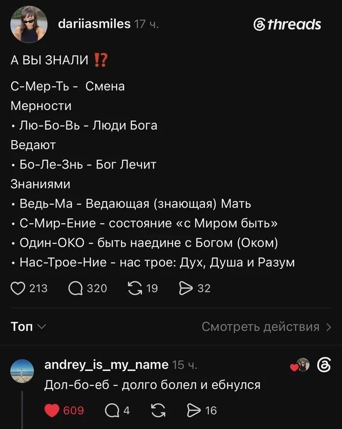 dariiasmiles: А вы знали!? С-Мер-Ть - Смена Мерности. Лю-Бо-Вь - Люди Бога Ведают. Бо-Ле-Знь - Бог Лечит Знаниями. Ведь-Ма - Ведающая (знающая) Мать. С-Мир-Ение - состояние «с Миром быть». Один-ОКО - быть наедине с Богом (Оком). Нас-Трое-Ние - нас трое: Дух, Душа и Разум. andrey_is_my_name: Дол-бо-еб - долго болел и ебнулся
