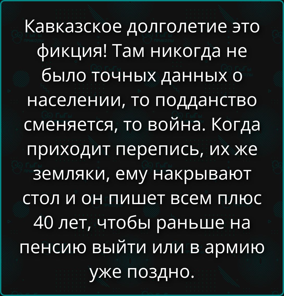 Кавказское долголетие это фикция! Там никогда не было точных данных о населении, то подданство сменяется, то война. Когда приходит перепись, их же земляки, ему накрывают стол и он пишет всем плюс 40 лет, чтобы раньше на пенсию выйти или в армию уже поздно.