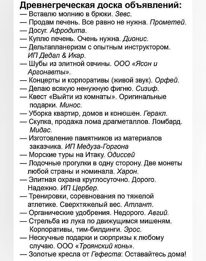 Древнегреческая доска объявлений:
— Вставлю молнию в брюки. Зевс.
— Продам печень. Все равно не нужна. Прометей.
— Досуг. Афродита.
— Куплю печень. Очень нужна. Дионис.
— Дельтапланеризм с опытным инструктором. ИП Дедал & Икар.
— Шубы из элитной овчинки. ООО «Ясон и Аргонавты».
— Концерты и корпоративы (живой звук). Орфей.
— Делаю всякую ненужную