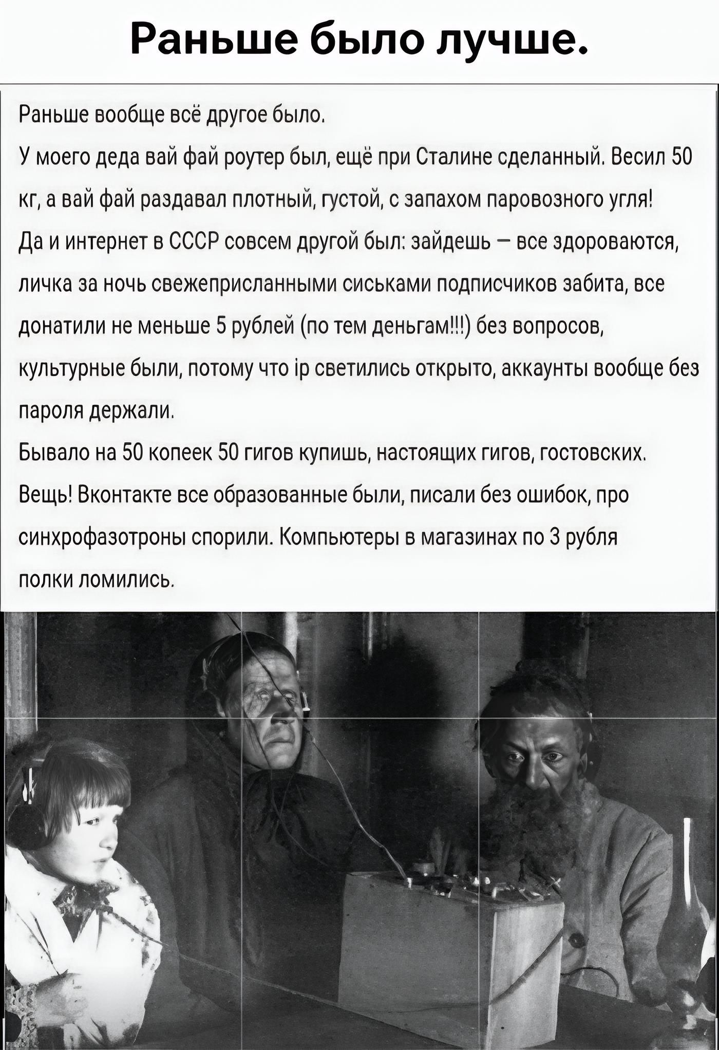 Раньше было лучше. Раньше вообще всё другое было. У моего деда вай фай роутер был, ещё при Сталине сделанный. Весил 50 кг, а вай фай раздавал плотный, густой, с запахом паровозного угля! Да и интернет в СССР совсем другой был: зайдешь — все здороваются, личка за ночь свежеприсланными сиськами подписчиков забита, все донатили не меньше 5 рублей (по