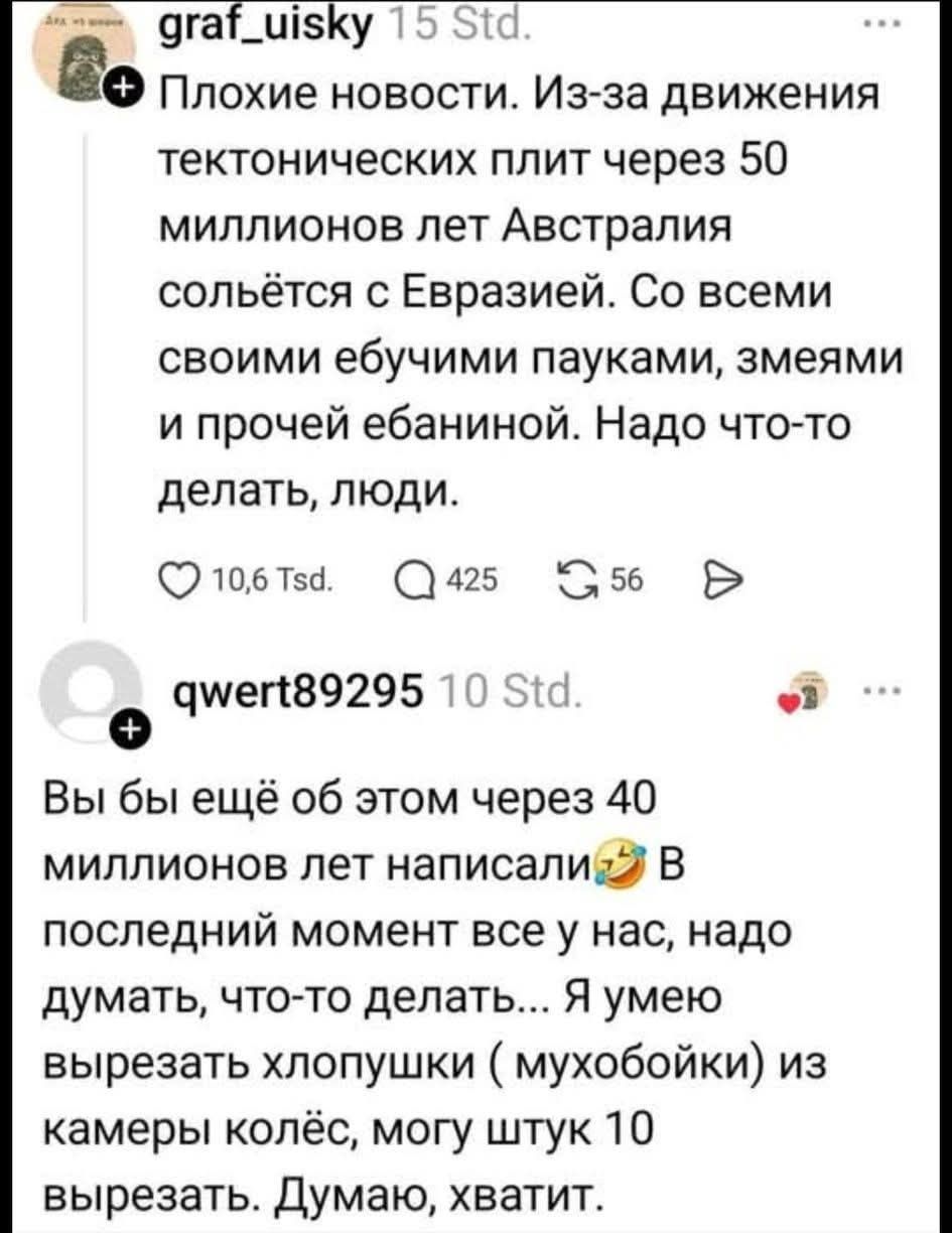Плохие новости. Из-за движения тектонических плит через 50 миллионов лет Австралия сольётся с Евразией. Со всеми своими ебучими пауками, змеями и прочей ебаниной. Надо что-то делать, люди. Вы бы ещё об этом через 40 миллионов лет написали. В последний момент все у нас, надо думать, что-то делать... Я умею вырезать хлопушки (мухобойки) из камеры