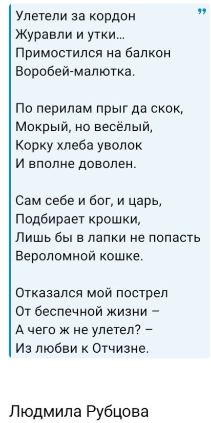 Улетели за кордон Журавои и утки... Примостился на балкон Воробей-малютка. По перилам прыг да скок, Мокрый, но весёлый, Корку хлеба уволок И вполне доволен. Сам себе и бог, и царь, Подбирает крошки, Лишь бы в лапки не попасть Вероломной кошке. Отказался мой пострел От беспечной жизни — А чего ж не улетел? — Из любви к Отчизне. Людмила Рубцова