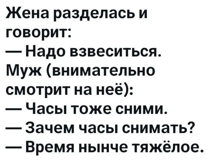 Жена разделась и говорит: — Надо взвеситься. Муж (внимательно смотрит на неё): — Часы тоже сними. — Зачем часы снимать? — Время нынче тяжёлое.